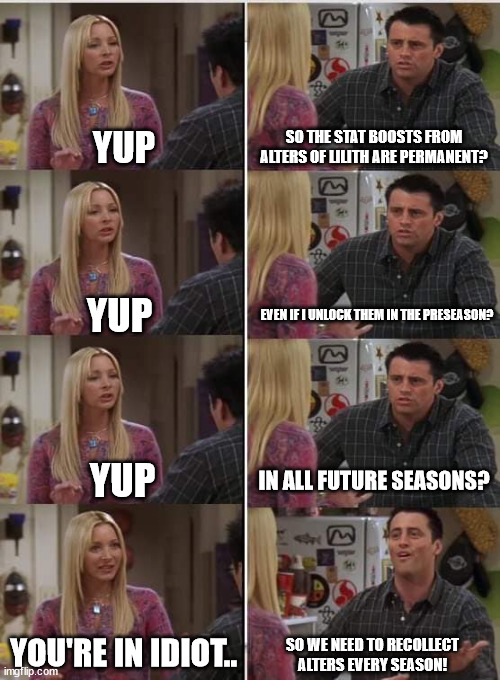 Phoebe Joey | YUP; SO THE STAT BOOSTS FROM ALTERS OF LILITH ARE PERMANENT? EVEN IF I UNLOCK THEM IN THE PRESEASON? YUP; YUP; IN ALL FUTURE SEASONS? YOU'RE IN IDIOT.. SO WE NEED TO RECOLLECT ALTERS EVERY SEASON! | image tagged in phoebe joey | made w/ Imgflip meme maker