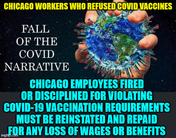 It's all coming out now... | CHICAGO WORKERS WHO REFUSED COVID VACCINES; CHICAGO EMPLOYEES FIRED OR DISCIPLINED FOR VIOLATING COVID-19 VACCINATION REQUIREMENTS MUST BE REINSTATED AND REPAID FOR ANY LOSS OF WAGES OR BENEFITS | image tagged in covid vaccine,lies,government,media lies | made w/ Imgflip meme maker