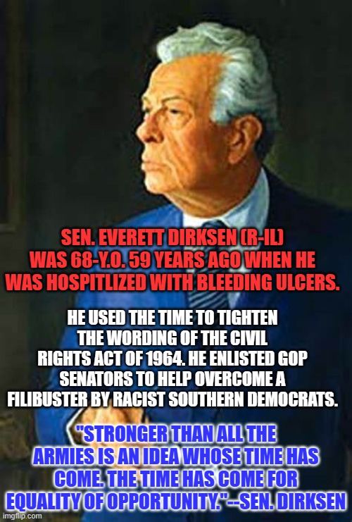 The "Woke," GOP Senator from Illinois made the dream of equality a possibility. | SEN. EVERETT DIRKSEN (R-IL) WAS 68-Y.O. 59 YEARS AGO WHEN HE WAS HOSPITLIZED WITH BLEEDING ULCERS. HE USED THE TIME TO TIGHTEN THE WORDING OF THE CIVIL RIGHTS ACT OF 1964. HE ENLISTED GOP SENATORS TO HELP OVERCOME A FILIBUSTER BY RACIST SOUTHERN DEMOCRATS. "STRONGER THAN ALL THE ARMIES IS AN IDEA WHOSE TIME HAS COME. THE TIME HAS COME FOR EQUALITY OF OPPORTUNITY."--SEN. DIRKSEN | image tagged in politics | made w/ Imgflip meme maker