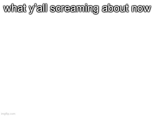 what y’all screaming about now | made w/ Imgflip meme maker