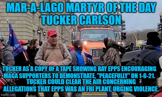 Show the tape, Tucker. | MAR-A-LAGO MARTYR OF THE DAY
TUCKER CARLSON; TUCKER AS A COPY OF A TAPE SHOWING RAY EPPS ENCOURAGING MAGA SUPPORTERS TO DEMONSTRATE, "PEACEFULLY" ON 1-6-21. TUCKER COULD CLEAR THE AIR CONCERNING ALLEGATIONS THAT EPPS WAS AN FBI PLANT, URGING VIOLENCE. | image tagged in politics | made w/ Imgflip meme maker