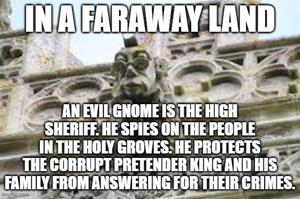 IN A FARAWAY LAND; AN EVIL GNOME IS THE HIGH SHERIFF. HE SPIES ON THE PEOPLE IN THE HOLY GROVES. HE PROTECTS THE CORRUPT PRETENDER KING AND HIS FAMILY FROM ANSWERING FOR THEIR CRIMES. | image tagged in memes | made w/ Imgflip meme maker
