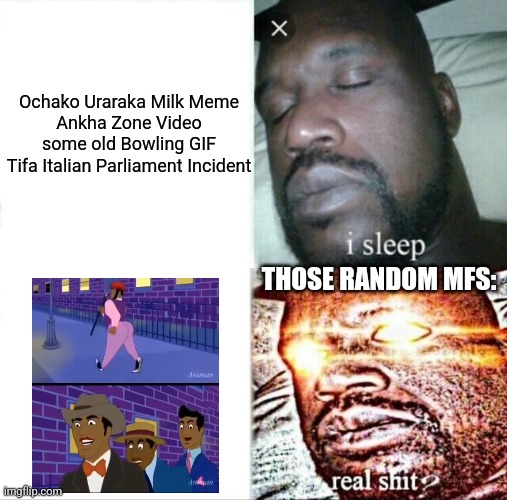 NOT THAT ANIMAN STUDIOS SH!T AAHHHHHHH | Ochako Uraraka Milk Meme
Ankha Zone Video
some old Bowling GIF
Tifa Italian Parliament Incident; THOSE RANDOM MFS: | image tagged in memes,sleeping shaq,animan studios,random,bruh | made w/ Imgflip meme maker