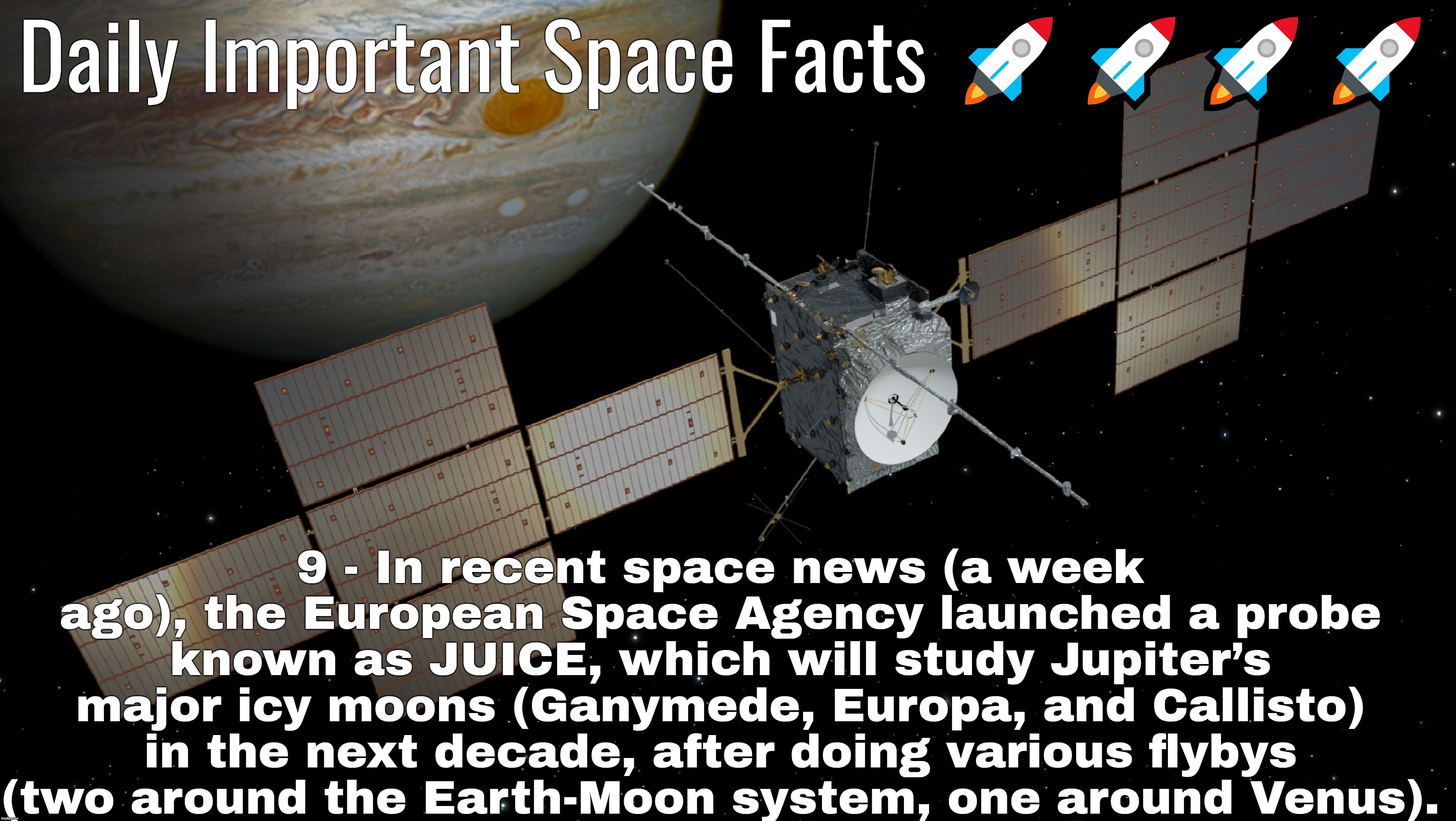 Daily Important Space Facts 🚀🚀🚀🚀; 9 - In recent space news (a week ago), the European Space Agency launched a probe known as JUICE, which will study Jupiter’s major icy moons (Ganymede, Europa, and Callisto) in the next decade, after doing various flybys (two around the Earth-Moon system, one around Venus). | made w/ Imgflip meme maker
