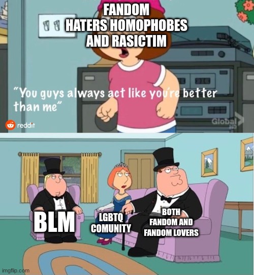 to all rastice homophobes and famdon haters | FANDOM HATERS HOMOPHOBES AND RASICTIM; BOTH FANDOM AND FANDOM LOVERS; BLM; LGBTQ COMUNITY | image tagged in you guys always act like you're better than me | made w/ Imgflip meme maker