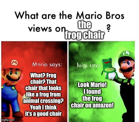 Mario Bros and the frog chair. | the frog chair; What? Frog chair? That chair that looks like a frog from animal crossing? Yeah I think it's a good chair; Look Mario! I found the frog chair on amazon! | image tagged in mario bros views | made w/ Imgflip meme maker