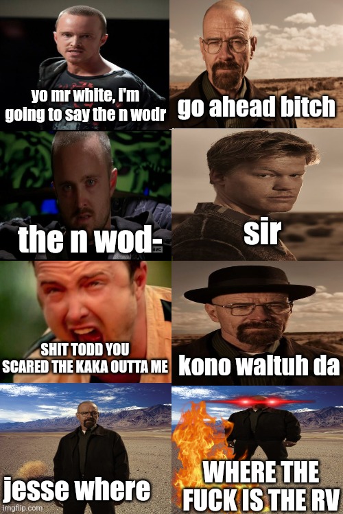 Blank Comic Panel 2x4 | yo mr white, i'm going to say the n wodr; go ahead bitch; sir; the n wod-; SHIT TODD YOU SCARED THE KAKA OUTTA ME; kono waltuh da; WHERE THE FUCK IS THE RV; jesse where | image tagged in blank comic panel 2x4 | made w/ Imgflip meme maker