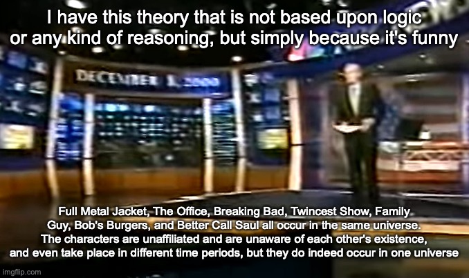 December 8, 2000 | I have this theory that is not based upon logic or any kind of reasoning, but simply because it's funny; Full Metal Jacket, The Office, Breaking Bad, Twincest Show, Family Guy, Bob's Burgers, and Better Call Saul all occur in the same universe. The characters are unaffiliated and are unaware of each other's existence, and even take place in different time periods, but they do indeed occur in one universe | image tagged in december 8 2000 | made w/ Imgflip meme maker