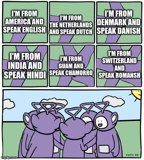 it took me forever to find this template so you better f***ing enjoy this | I'M FROM DENMARK AND SPEAK DANISH; I'M FROM AMERICA AND SPEAK ENGLISH; I'M FROM THE NETHERLANDS AND SPEAK DUTCH; I'M FROM SWITZERLAND AND SPEAK ROMANSH; I'M FROM INDIA AND SPEAK HINDI; I'M FROM GUAM AND SPEAK CHAMORRO | image tagged in teletubbies hands in,language | made w/ Imgflip meme maker