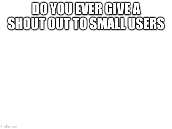DO YOU EVER GIVE A SHOUT OUT TO SMALL USERS | made w/ Imgflip meme maker