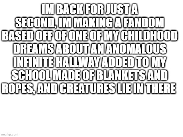 i am one of those, melodramatic fools, neurotic to the bone | IM BACK FOR JUST A SECOND, IM MAKING A FANDOM BASED OFF OF ONE OF MY CHILDHOOD DREAMS ABOUT AN ANOMALOUS INFINITE HALLWAY ADDED TO MY SCHOOL MADE OF BLANKETS AND ROPES, AND CREATURES LIE IN THERE | image tagged in no doubt about it | made w/ Imgflip meme maker
