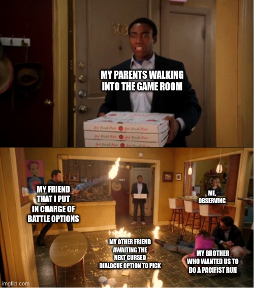 Memeing the deltarune playthrough I did with my friends pt 1 | MY PARENTS WALKING INTO THE GAME ROOM; MY FRIEND THAT I PUT IN CHARGE OF BATTLE OPTIONS; ME, OBSERVING; MY OTHER FRIEND AWAITING THE NEXT CURSED DIALOGUE OPTION TO PICK; MY BROTHER WHO WANTED US TO DO A PACIFIST RUN | image tagged in community fire pizza meme | made w/ Imgflip meme maker