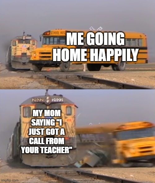 A train hitting a school bus | ME GOING HOME HAPPILY; MY MOM SAYING "I JUST GOT A CALL FROM YOUR TEACHER" | image tagged in a train hitting a school bus | made w/ Imgflip meme maker