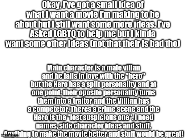 Any kind of help would be great! | Okay, I've got a small idea of what I want a movie I'm making to be about but I still want some more ideas. I've Asked LGBTQ to help me but I kinda want some other ideas (not that their is bad tho); Main character is a male villan and he falls in love with the "hero" but the Hero has a split personality and at one point, their oposite personality turns them into a traitor and the Villian has a competetor. Theres a crime scene and the Hero is the "lest suspicious one". I need names, side character ideas and stuff. Anything to make the movie better and stuff would be great! | image tagged in movie,ideas,characters,help | made w/ Imgflip meme maker