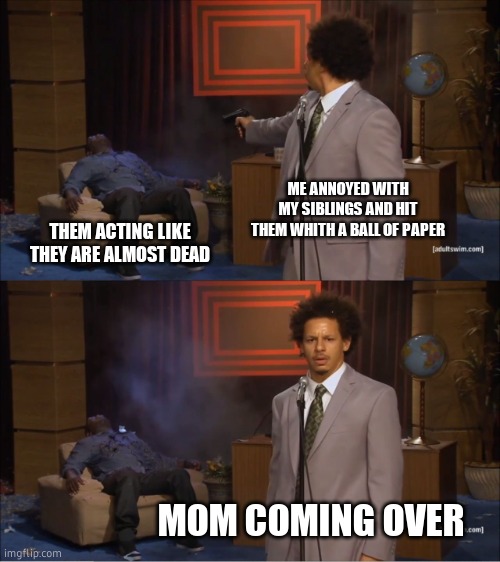nooooooooop | ME ANNOYED WITH MY SIBLINGS AND HIT THEM WHITH A BALL OF PAPER; THEM ACTING LIKE THEY ARE ALMOST DEAD; MOM COMING OVER | image tagged in memes,who killed hannibal | made w/ Imgflip meme maker