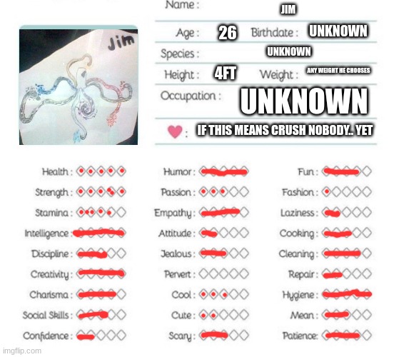 Oc info chart | JIM; UNKNOWN; 26; UNKNOWN; ANY WEIGHT HE CHOOSES; 4FT; UNKNOWN; IF THIS MEANS CRUSH NOBODY.. YET | image tagged in oc info chart | made w/ Imgflip meme maker