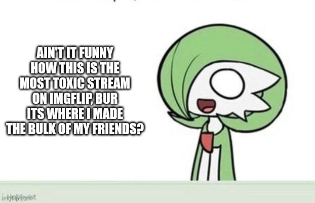 Dozens of friends and a boyfriend. Who knew? (But*) | AIN'T IT FUNNY HOW THIS IS THE MOST TOXIC STREAM ON IMGFLIP, BUR ITS WHERE I MADE THE BULK OF MY FRIENDS? | image tagged in gardevoir | made w/ Imgflip meme maker