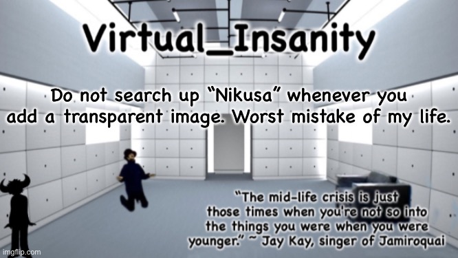 Virtual_Insanity temp | Do not search up “Nikusa” whenever you add a transparent image. Worst mistake of my life. | image tagged in virtual_insanity temp | made w/ Imgflip meme maker