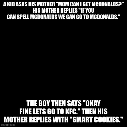 A KID ASKS HIS MOTHER "MOM CAN I GET MCDONALDS?"
HIS MOTHER REPLIES "IF YOU CAN SPELL MCDONALDS WE CAN GO TO MCDONALDS."; THE BOY THEN SAYS "OKAY FINE LETS GO TO KFC." THEN HIS MOTHER REPLIES WITH "SMART COOKIES." | image tagged in mcdonalds | made w/ Imgflip meme maker