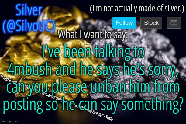 SilvotIC Announcement Template V3.0 | I've been talking to 4mbush and he says he's sorry, can you please unban him from posting so he can say something? | image tagged in silvotic announcement template v3 0 | made w/ Imgflip meme maker