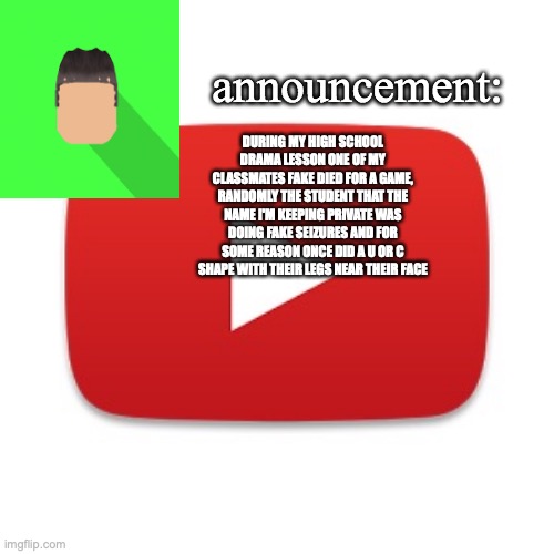 Kyrian247 announcement | DURING MY HIGH SCHOOL DRAMA LESSON ONE OF MY CLASSMATES FAKE DIED FOR A GAME, RANDOMLY THE STUDENT THAT THE NAME I'M KEEPING PRIVATE WAS DOING FAKE SEIZURES AND FOR SOME REASON ONCE DID A U OR C SHAPE WITH THEIR LEGS NEAR THEIR FACE | image tagged in kyrian247 announcement | made w/ Imgflip meme maker