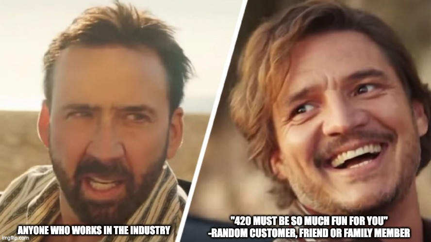 cannabis industry 420 | ANYONE WHO WORKS IN THE INDUSTRY; "420 MUST BE SO MUCH FUN FOR YOU"
-RANDOM CUSTOMER, FRIEND OR FAMILY MEMBER | image tagged in nick cage and pedro pascal | made w/ Imgflip meme maker