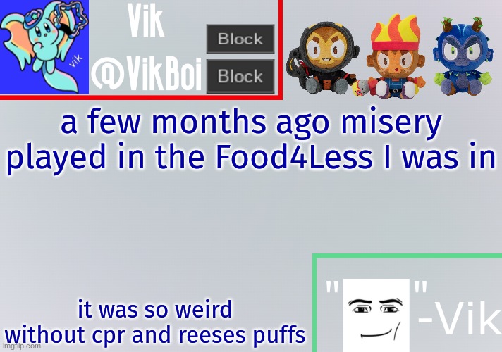 Vik announcement temp | a few months ago misery played in the Food4Less I was in; it was so weird without cpr and reeses puffs | image tagged in vik announcement temp | made w/ Imgflip meme maker