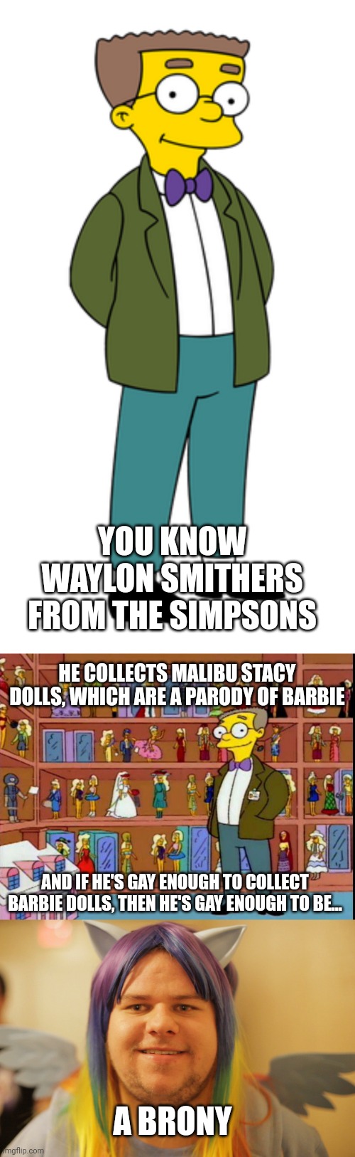 Waylon Smithers on The Simpsons is so likely to be a brony | YOU KNOW WAYLON SMITHERS FROM THE SIMPSONS; HE COLLECTS MALIBU STACY DOLLS, WHICH ARE A PARODY OF BARBIE; AND IF HE'S GAY ENOUGH TO COLLECT BARBIE DOLLS, THEN HE'S GAY ENOUGH TO BE... A BRONY | image tagged in the simpsons,my little pony,brony,gay | made w/ Imgflip meme maker