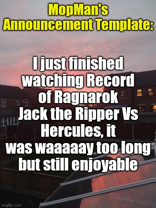 MopMan's Announcement Template:; I just finished watching Record of Ragnarok Jack the Ripper Vs Hercules, it was waaaaay too long but still enjoyable | image tagged in msmg | made w/ Imgflip meme maker