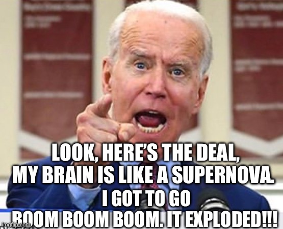 Joe Biden no malarkey | LOOK, HERE’S THE DEAL, MY BRAIN IS LIKE A SUPERNOVA. I GOT TO GO BOOM BOOM BOOM. IT EXPLODED!!! | image tagged in joe biden no malarkey | made w/ Imgflip meme maker