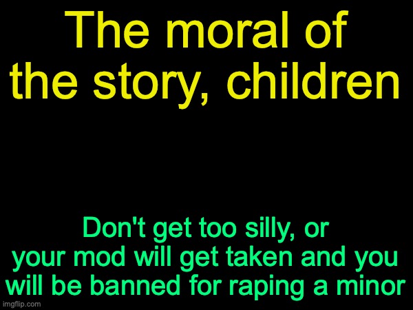 drizzy text temp | The moral of the story, children; Don't get too silly, or your mod will get taken and you will be banned for raping a minor | image tagged in drizzy text temp | made w/ Imgflip meme maker