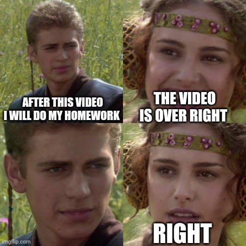 For the better right blank | THE VIDEO IS OVER RIGHT; AFTER THIS VIDEO I WILL DO MY HOMEWORK; RIGHT | image tagged in for the better right blank | made w/ Imgflip meme maker