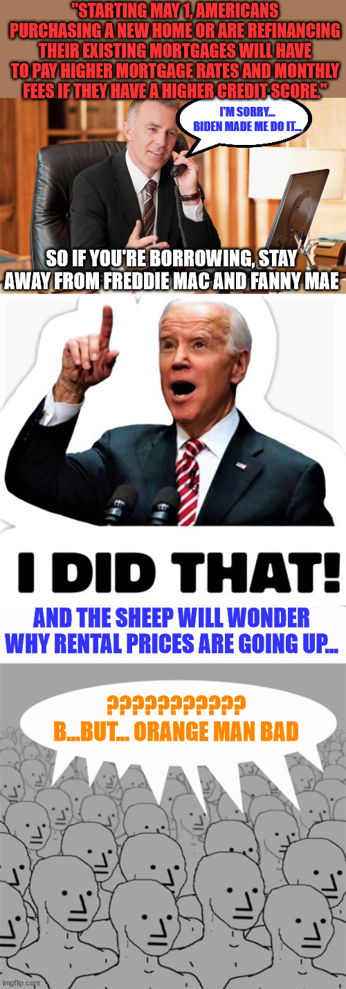 Remember this is what libs voted for... enjoy... | "STARTING MAY 1, AMERICANS PURCHASING A NEW HOME OR ARE REFINANCING THEIR EXISTING MORTGAGES WILL HAVE TO PAY HIGHER MORTGAGE RATES AND MONTHLY FEES IF THEY HAVE A HIGHER CREDIT SCORE."; I'M SORRY... BIDEN MADE ME DO IT... SO IF YOU'RE BORROWING, STAY AWAY FROM FREDDIE MAC AND FANNY MAE; AND THE SHEEP WILL WONDER WHY RENTAL PRICES ARE GOING UP... ???????????
B...BUT... ORANGE MAN BAD | image tagged in mortgage guy,biden - i did that,npcprogramscreed | made w/ Imgflip meme maker