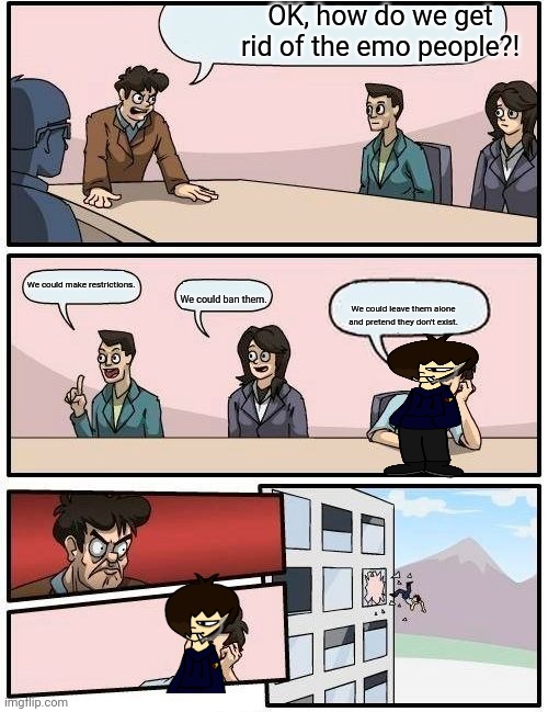 Boardroom Meeting Suggestion Meme | OK, how do we get rid of the emo people?! We could make restrictions. We could ban them. We could leave them alone and pretend they don't exist. | image tagged in memes,boardroom meeting suggestion | made w/ Imgflip meme maker
