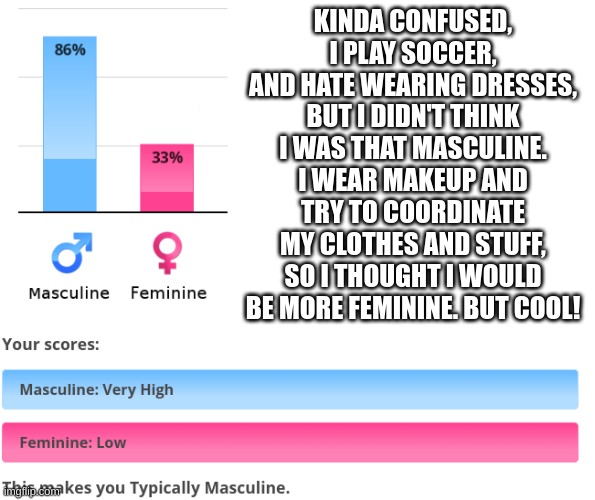 I guess I'm sorta male then | KINDA CONFUSED, I PLAY SOCCER, AND HATE WEARING DRESSES, BUT I DIDN'T THINK I WAS THAT MASCULINE. I WEAR MAKEUP AND TRY TO COORDINATE MY CLOTHES AND STUFF, SO I THOUGHT I WOULD BE MORE FEMININE. BUT COOL! | image tagged in whatever,lgbtq | made w/ Imgflip meme maker