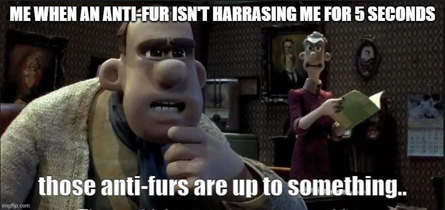 they HAVE to. | ME WHEN AN ANTI-FUR ISN'T HARRASING ME FOR 5 SECONDS; those anti-furs are up to something.. | image tagged in those chickens are up to something | made w/ Imgflip meme maker