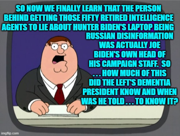 Watergate level scandal and political corruption?  Not if it involves DEMOCRATS! | RUSSIAN DISINFORMATION WAS ACTUALLY JOE BIDEN'S OWN HEAD OF HIS CAMPAIGN STAFF.  SO . . . HOW MUCH OF THIS DID THE LEFT'S DEMENTIA PRESIDENT KNOW AND WHEN WAS HE TOLD . . . TO KNOW IT? SO NOW WE FINALLY LEARN THAT THE PERSON BEHIND GETTING THOSE FIFTY RETIRED INTELLIGENCE AGENTS TO LIE ABOUT HUNTER BIDEN'S LAPTOP BEING | image tagged in peter griffin news | made w/ Imgflip meme maker