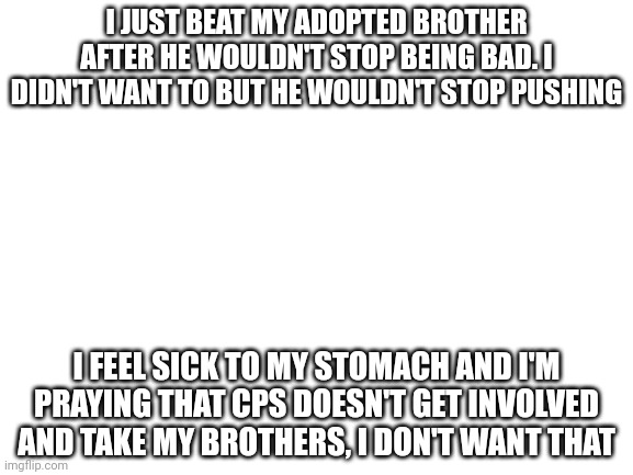 please pray | I JUST BEAT MY ADOPTED BROTHER AFTER HE WOULDN'T STOP BEING BAD. I DIDN'T WANT TO BUT HE WOULDN'T STOP PUSHING; I FEEL SICK TO MY STOMACH AND I'M PRAYING THAT CPS DOESN'T GET INVOLVED AND TAKE MY BROTHERS, I DON'T WANT THAT | image tagged in blank white template | made w/ Imgflip meme maker