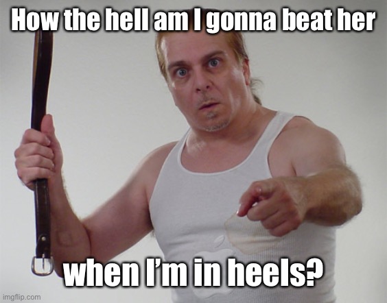 Wife beater1 | How the hell am I gonna beat her when I’m in heels? | image tagged in wife beater1 | made w/ Imgflip meme maker