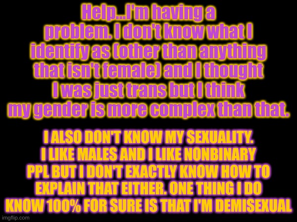 Please dear god. I don't know what's going on! | Help...I'm having a problem. I don't know what I identify as (other than anything that isn't female) and I thought I was just trans but I think my gender is more complex than that. I ALSO DON'T KNOW MY SEXUALITY. I LIKE MALES AND I LIKE NONBINARY PPL BUT I DON'T EXACTLY KNOW HOW TO EXPLAIN THAT EITHER. ONE THING I DO KNOW 100% FOR SURE IS THAT I'M DEMISEXUAL | image tagged in lgbtq,help,gender identity,sexuality,confused,please help me | made w/ Imgflip meme maker
