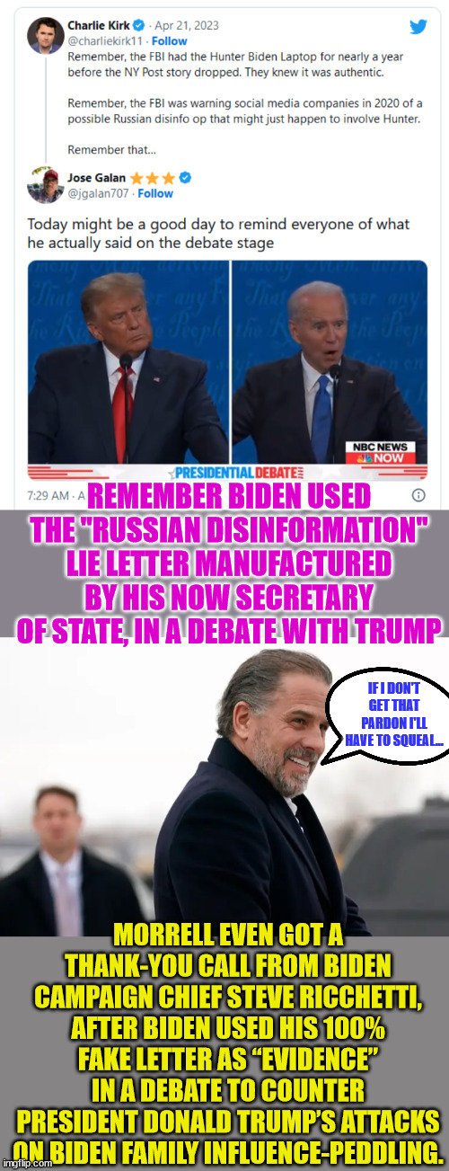 The true story of the Biden family crimes can no longer be ignored by the sheep... | REMEMBER BIDEN USED THE "RUSSIAN DISINFORMATION" LIE LETTER MANUFACTURED BY HIS NOW SECRETARY OF STATE, IN A DEBATE WITH TRUMP; IF I DON'T GET THAT PARDON I'LL HAVE TO SQUEAL... MORRELL EVEN GOT A THANK-YOU CALL FROM BIDEN CAMPAIGN CHIEF STEVE RICCHETTI, AFTER BIDEN USED HIS 100% FAKE LETTER AS “EVIDENCE” IN A DEBATE TO COUNTER PRESIDENT DONALD TRUMP’S ATTACKS ON BIDEN FAMILY INFLUENCE-PEDDLING. | image tagged in corrupt,biden,crime,family | made w/ Imgflip meme maker