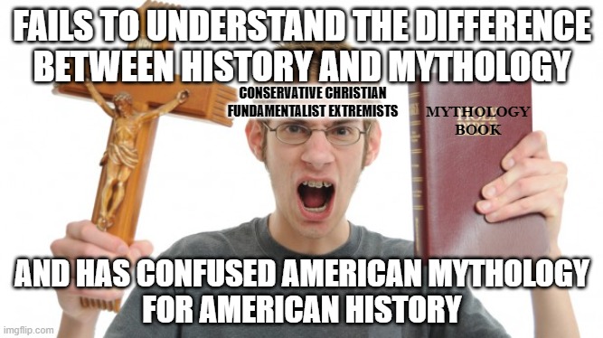 And the most fantastical fiction of all is the story that he tells himself about himself. | FAILS TO UNDERSTAND THE DIFFERENCE
BETWEEN HISTORY AND MYTHOLOGY; CONSERVATIVE CHRISTIAN
FUNDAMENTALIST EXTREMISTS; MYTHOLOGY
BOOK; AND HAS CONFUSED AMERICAN MYTHOLOGY
FOR AMERICAN HISTORY | image tagged in angry christian,history,mythology,fantasy,fiction,conservative logic | made w/ Imgflip meme maker