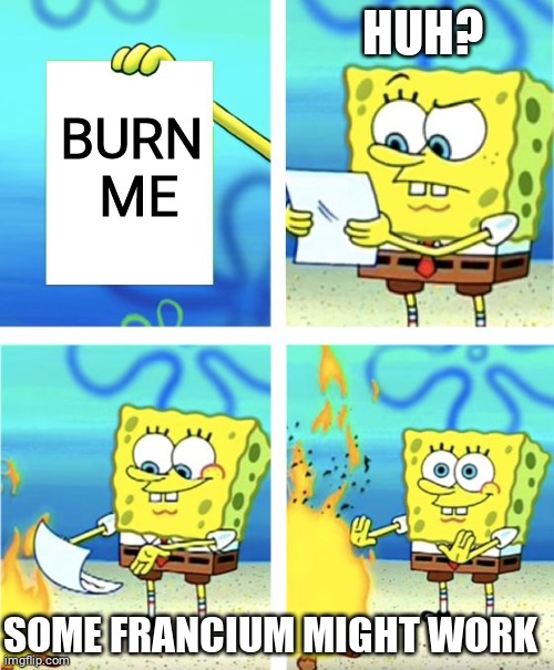 Spongebob Burning Paper | HUH? BURN
 ME; SOME FRANCIUM MIGHT WORK | image tagged in spongebob burning paper | made w/ Imgflip meme maker
