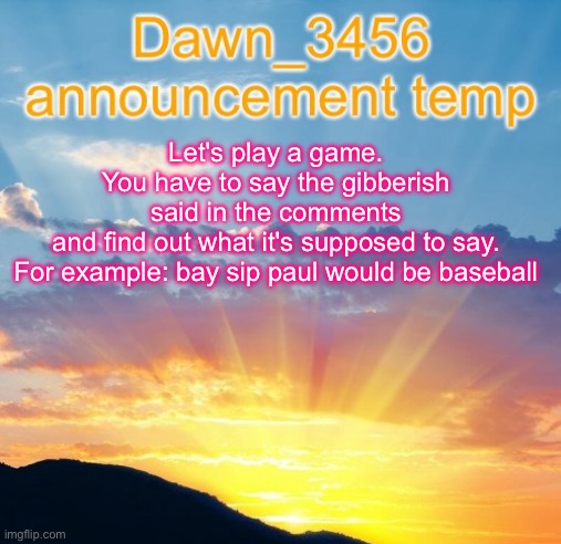 Dawn_3456 announcement | Let's play a game. You have to say the gibberish said in the comments and find out what it's supposed to say.

For example: bay sip paul would be baseball | image tagged in dawn_3456 announcement | made w/ Imgflip meme maker