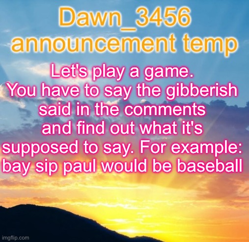 Dawn_3456 announcement | Let's play a game. You have to say the gibberish said in the comments and find out what it's supposed to say. For example: bay sip paul would be baseball | image tagged in dawn_3456 announcement | made w/ Imgflip meme maker