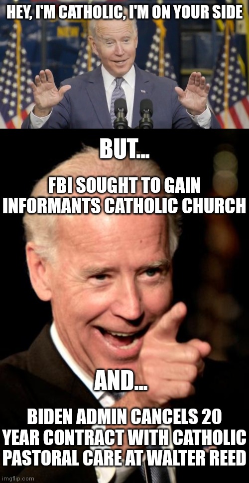 Hired a secular company for Walter Reed Veterans Hospital | HEY, I'M CATHOLIC, I'M ON YOUR SIDE; BUT... FBI SOUGHT TO GAIN INFORMANTS CATHOLIC CHURCH; AND... BIDEN ADMIN CANCELS 20 YEAR CONTRACT WITH CATHOLIC PASTORAL CARE AT WALTER REED | image tagged in cocky joe biden,memes,smilin biden,democrats,biden | made w/ Imgflip meme maker