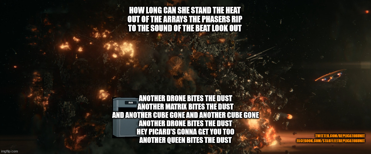 Star Trek Picard Season 3 - Borg Cube Blown Up | HOW LONG CAN SHE STAND THE HEAT
OUT OF THE ARRAYS THE PHASERS RIP
TO THE SOUND OF THE BEAT LOOK OUT; ANOTHER DRONE BITES THE DUST
ANOTHER MATRIX BITES THE DUST
AND ANOTHER CUBE GONE AND ANOTHER CUBE GONE
ANOTHER DRONE BITES THE DUST
HEY PICARD'S GONNA GET YOU TOO
ANOTHER QUEEN BITES THE DUST; TWITTER.COM/REPLICATORUNIT
FACEBOOK.COM/STARFLEETREPLICATORUNIT | image tagged in star trek picard,star trek,borg,enterprise 1701-d,star trek the next generation | made w/ Imgflip meme maker