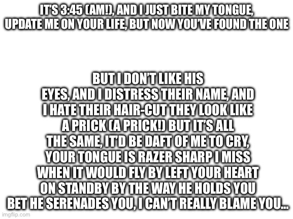 You’ll never know | BUT I DON’T LIKE HIS EYES, AND I DISTRESS THEIR NAME, AND I HATE THEIR HAIR-CUT THEY LOOK LIKE A PRICK (A PRICK!) BUT IT’S ALL THE SAME, IT’D BE DAFT OF ME TO CRY, YOUR TONGUE IS RAZER SHARP I MISS WHEN IT WOULD FLY BY LEFT YOUR HEART ON STANDBY BY THE WAY HE HOLDS YOU BET HE SERENADES YOU, I CAN’T REALLY BLAME YOU…; IT’S 3:45 (AM!), AND I JUST BITE MY TONGUE, UPDATE ME ON YOUR LIFE, BUT NOW YOU’VE FOUND THE ONE | image tagged in blank white template | made w/ Imgflip meme maker