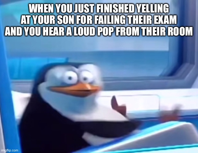What have I done | WHEN YOU JUST FINISHED YELLING AT YOUR SON FOR FAILING THEIR EXAM AND YOU HEAR A LOUD POP FROM THEIR ROOM | image tagged in uh oh,suicide | made w/ Imgflip meme maker