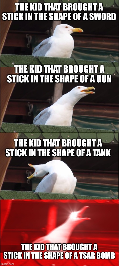 Inhaling Seagull Meme | THE KID THAT BROUGHT A STICK IN THE SHAPE OF A SWORD; THE KID THAT BROUGHT A STICK IN THE SHAPE OF A GUN; THE KID THAT BROUGHT A STICK IN THE SHAPE OF A TANK; THE KID THAT BROUGHT A STICK IN THE SHAPE OF A TSAR BOMB | image tagged in memes,inhaling seagull | made w/ Imgflip meme maker